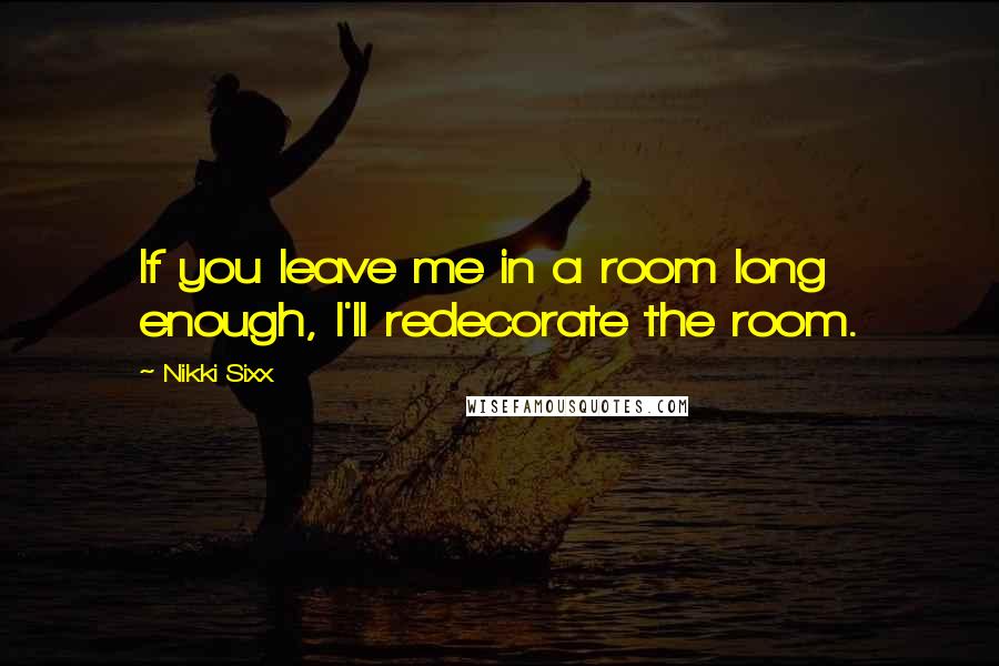 Nikki Sixx Quotes: If you leave me in a room long enough, I'll redecorate the room.