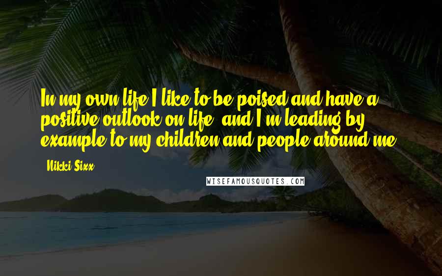 Nikki Sixx Quotes: In my own life I like to be poised and have a positive outlook on life, and I'm leading by example to my children and people around me.