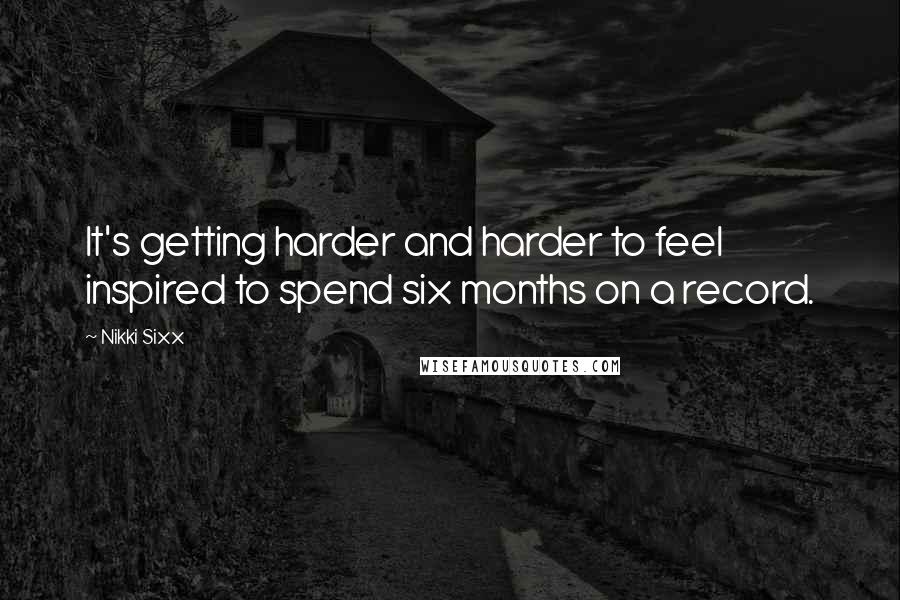 Nikki Sixx Quotes: It's getting harder and harder to feel inspired to spend six months on a record.