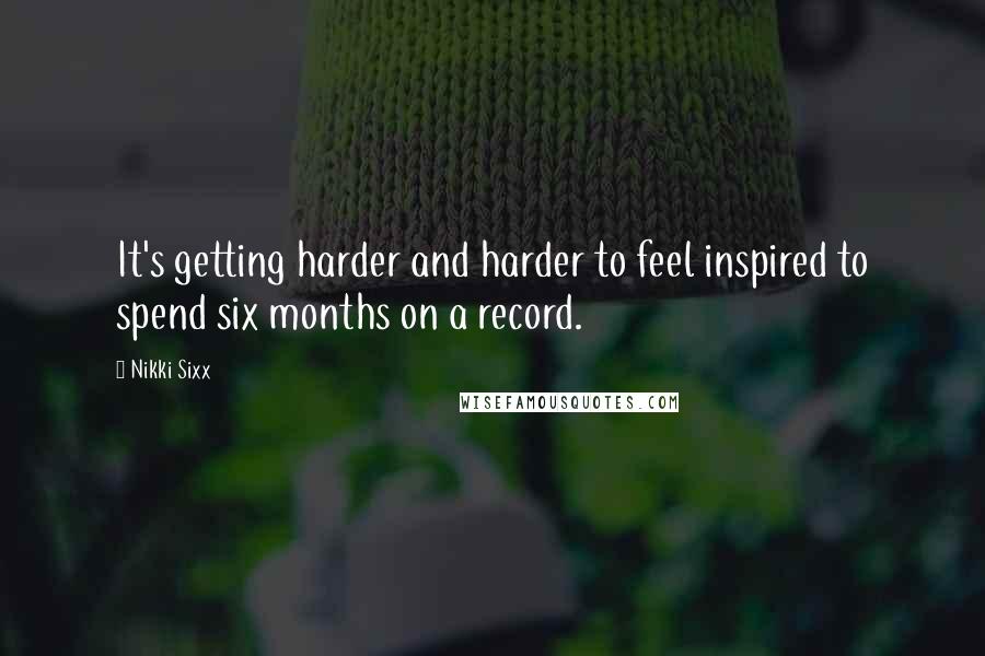 Nikki Sixx Quotes: It's getting harder and harder to feel inspired to spend six months on a record.