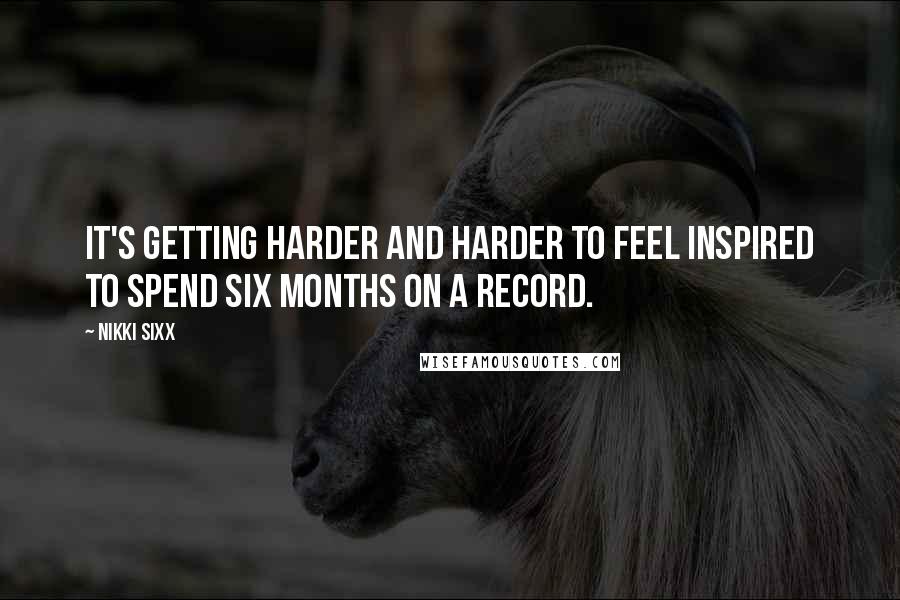 Nikki Sixx Quotes: It's getting harder and harder to feel inspired to spend six months on a record.