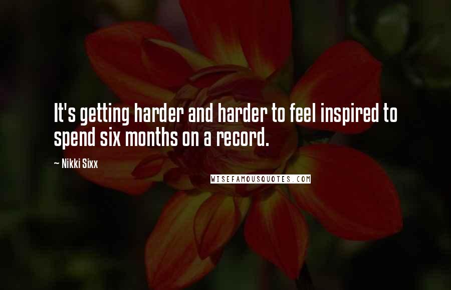 Nikki Sixx Quotes: It's getting harder and harder to feel inspired to spend six months on a record.