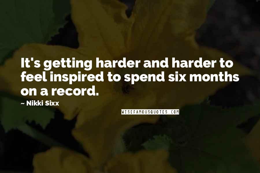 Nikki Sixx Quotes: It's getting harder and harder to feel inspired to spend six months on a record.