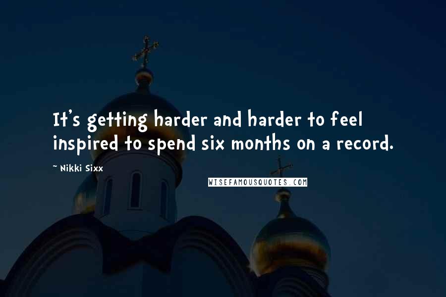 Nikki Sixx Quotes: It's getting harder and harder to feel inspired to spend six months on a record.