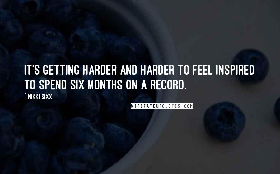 Nikki Sixx Quotes: It's getting harder and harder to feel inspired to spend six months on a record.