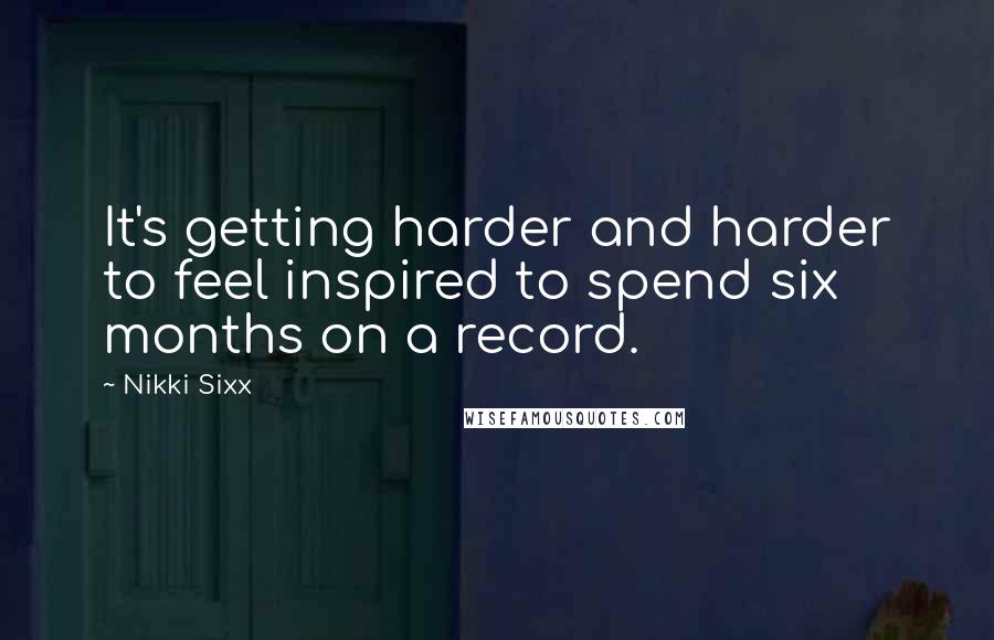 Nikki Sixx Quotes: It's getting harder and harder to feel inspired to spend six months on a record.