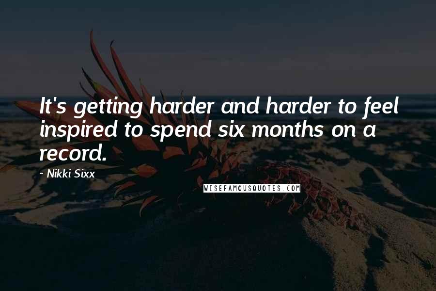 Nikki Sixx Quotes: It's getting harder and harder to feel inspired to spend six months on a record.