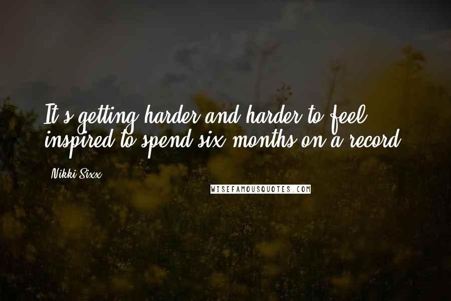 Nikki Sixx Quotes: It's getting harder and harder to feel inspired to spend six months on a record.