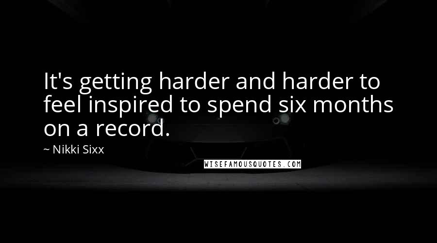 Nikki Sixx Quotes: It's getting harder and harder to feel inspired to spend six months on a record.