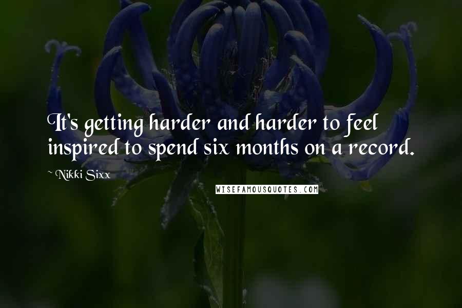 Nikki Sixx Quotes: It's getting harder and harder to feel inspired to spend six months on a record.