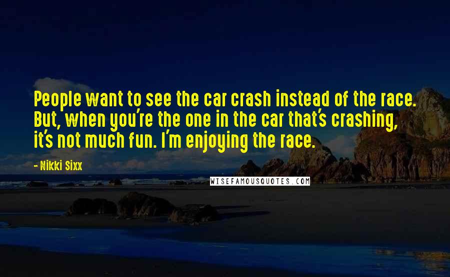 Nikki Sixx Quotes: People want to see the car crash instead of the race. But, when you're the one in the car that's crashing, it's not much fun. I'm enjoying the race.