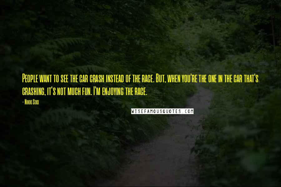 Nikki Sixx Quotes: People want to see the car crash instead of the race. But, when you're the one in the car that's crashing, it's not much fun. I'm enjoying the race.