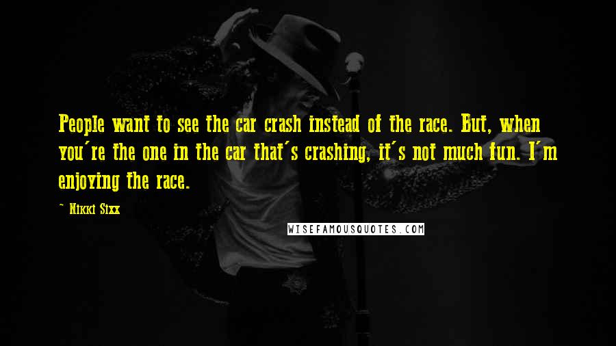Nikki Sixx Quotes: People want to see the car crash instead of the race. But, when you're the one in the car that's crashing, it's not much fun. I'm enjoying the race.