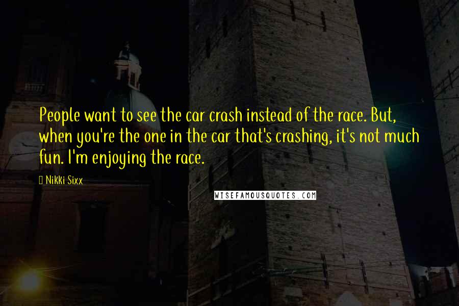 Nikki Sixx Quotes: People want to see the car crash instead of the race. But, when you're the one in the car that's crashing, it's not much fun. I'm enjoying the race.