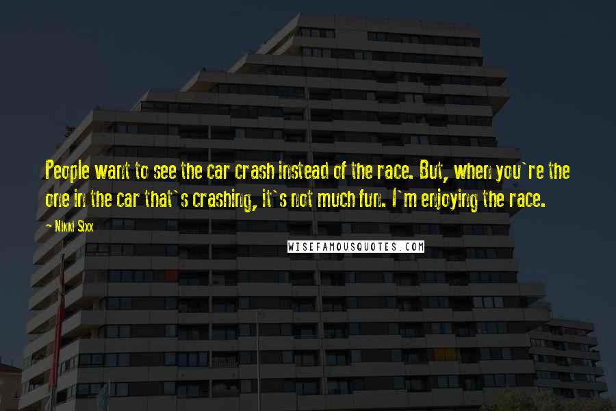 Nikki Sixx Quotes: People want to see the car crash instead of the race. But, when you're the one in the car that's crashing, it's not much fun. I'm enjoying the race.