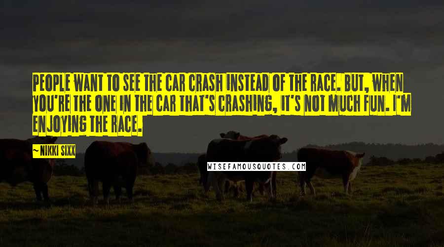 Nikki Sixx Quotes: People want to see the car crash instead of the race. But, when you're the one in the car that's crashing, it's not much fun. I'm enjoying the race.