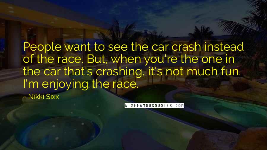 Nikki Sixx Quotes: People want to see the car crash instead of the race. But, when you're the one in the car that's crashing, it's not much fun. I'm enjoying the race.