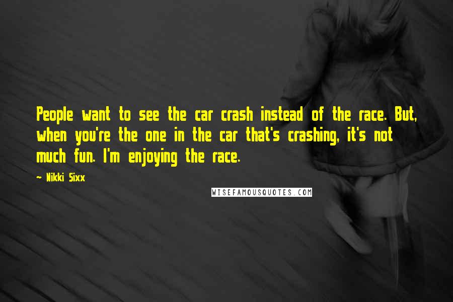 Nikki Sixx Quotes: People want to see the car crash instead of the race. But, when you're the one in the car that's crashing, it's not much fun. I'm enjoying the race.