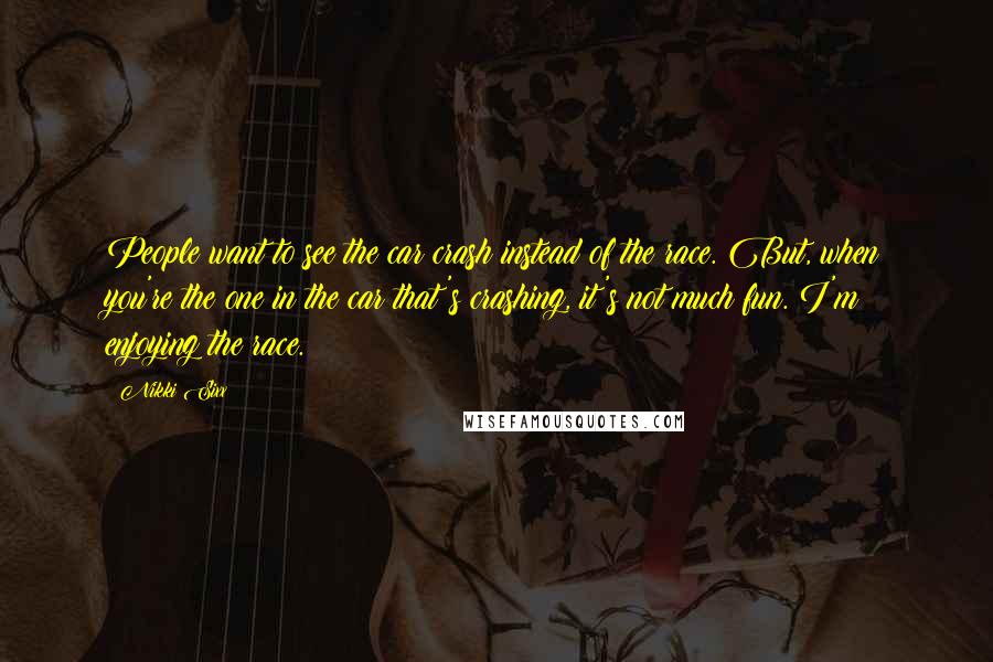 Nikki Sixx Quotes: People want to see the car crash instead of the race. But, when you're the one in the car that's crashing, it's not much fun. I'm enjoying the race.