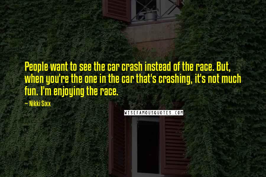 Nikki Sixx Quotes: People want to see the car crash instead of the race. But, when you're the one in the car that's crashing, it's not much fun. I'm enjoying the race.