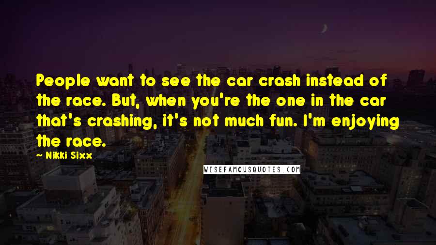 Nikki Sixx Quotes: People want to see the car crash instead of the race. But, when you're the one in the car that's crashing, it's not much fun. I'm enjoying the race.