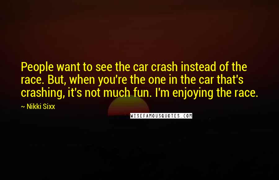 Nikki Sixx Quotes: People want to see the car crash instead of the race. But, when you're the one in the car that's crashing, it's not much fun. I'm enjoying the race.