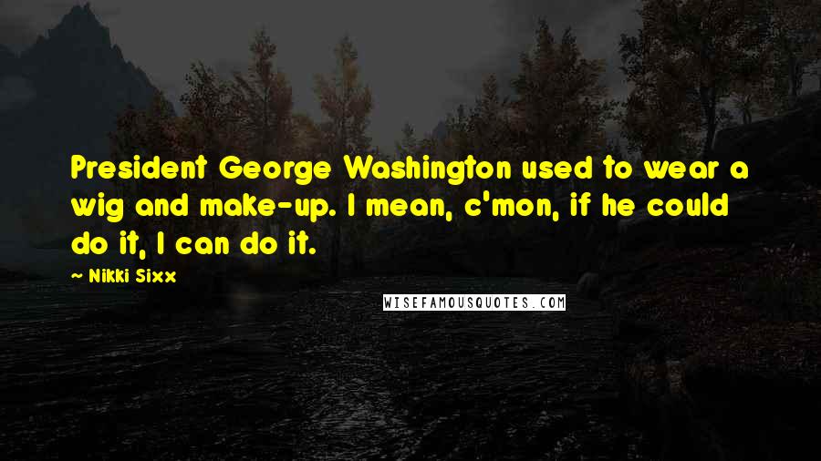 Nikki Sixx Quotes: President George Washington used to wear a wig and make-up. I mean, c'mon, if he could do it, I can do it.