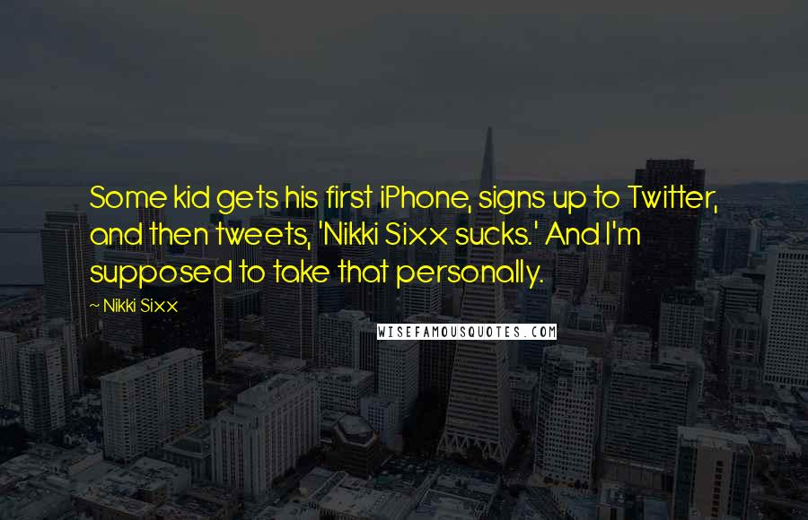 Nikki Sixx Quotes: Some kid gets his first iPhone, signs up to Twitter, and then tweets, 'Nikki Sixx sucks.' And I'm supposed to take that personally.