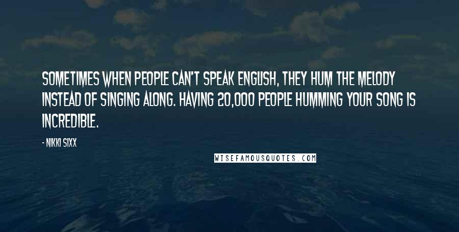 Nikki Sixx Quotes: Sometimes when people can't speak English, they hum the melody instead of singing along. Having 20,000 people humming your song is incredible.