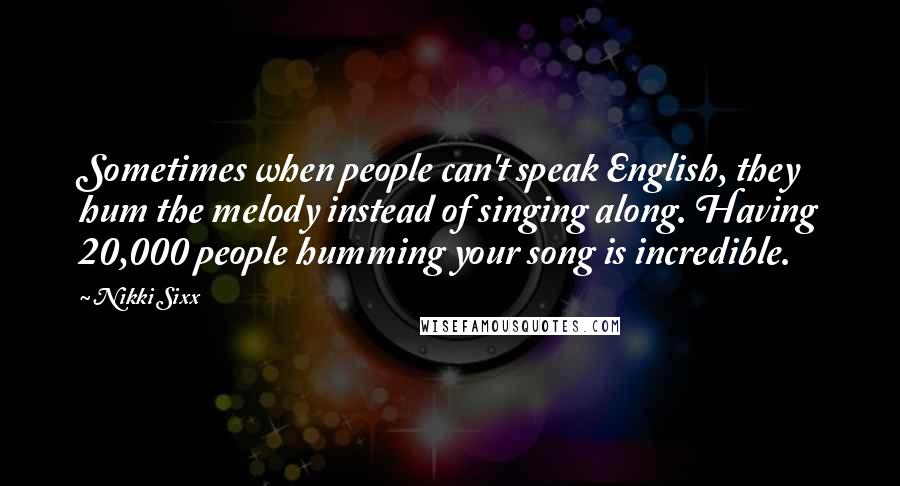 Nikki Sixx Quotes: Sometimes when people can't speak English, they hum the melody instead of singing along. Having 20,000 people humming your song is incredible.