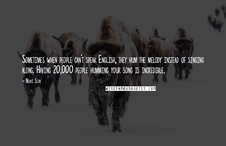 Nikki Sixx Quotes: Sometimes when people can't speak English, they hum the melody instead of singing along. Having 20,000 people humming your song is incredible.