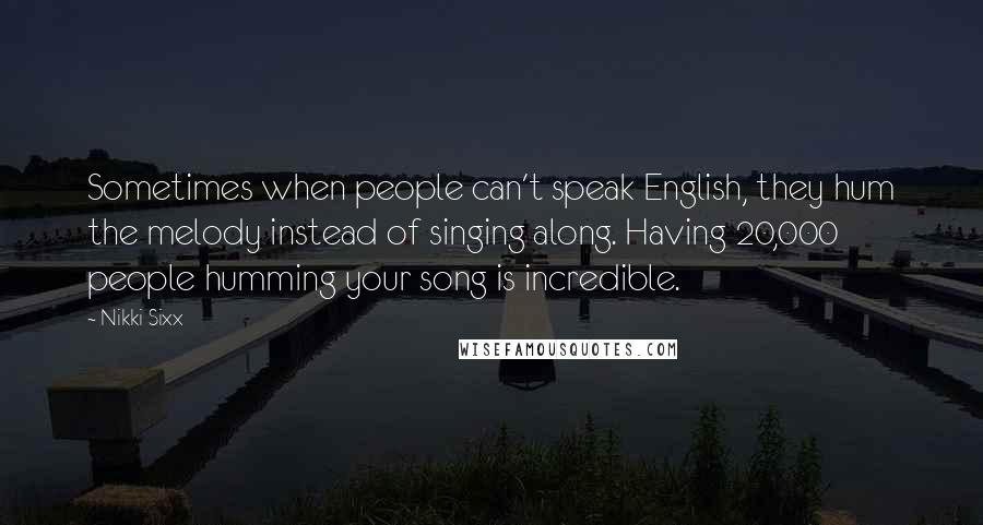 Nikki Sixx Quotes: Sometimes when people can't speak English, they hum the melody instead of singing along. Having 20,000 people humming your song is incredible.