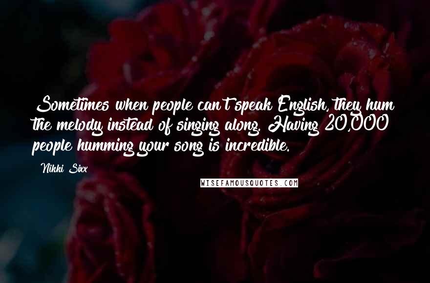 Nikki Sixx Quotes: Sometimes when people can't speak English, they hum the melody instead of singing along. Having 20,000 people humming your song is incredible.