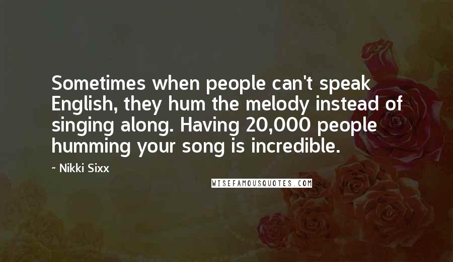 Nikki Sixx Quotes: Sometimes when people can't speak English, they hum the melody instead of singing along. Having 20,000 people humming your song is incredible.