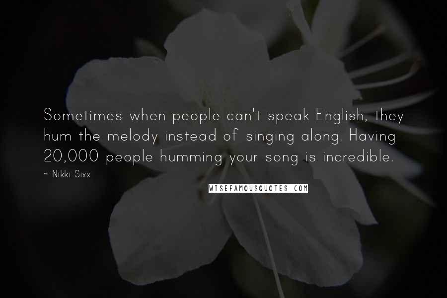 Nikki Sixx Quotes: Sometimes when people can't speak English, they hum the melody instead of singing along. Having 20,000 people humming your song is incredible.