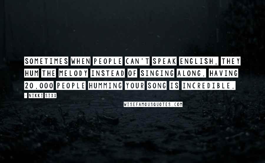 Nikki Sixx Quotes: Sometimes when people can't speak English, they hum the melody instead of singing along. Having 20,000 people humming your song is incredible.