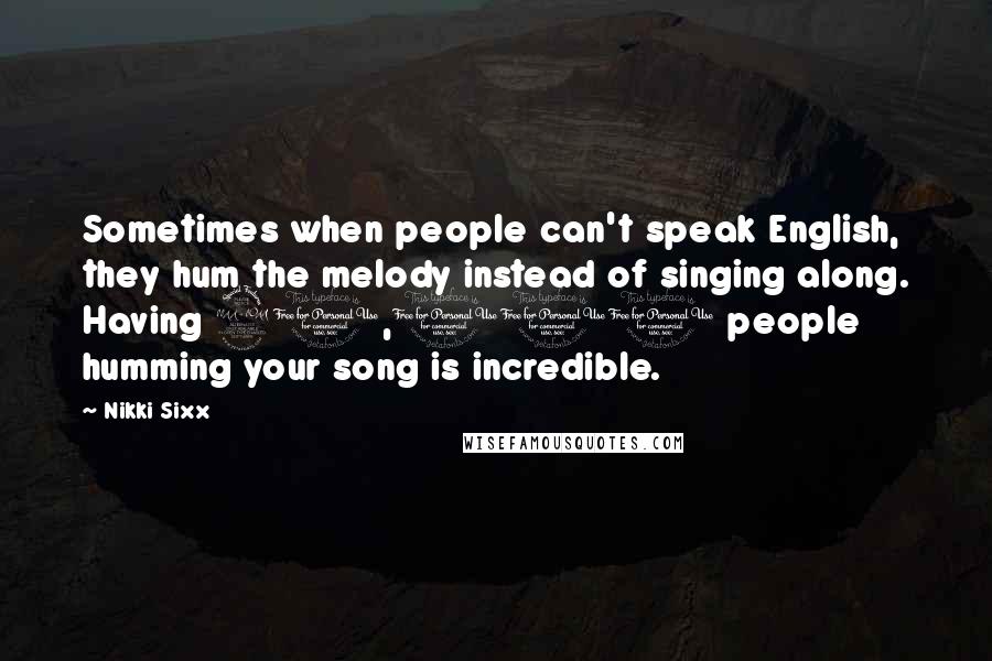 Nikki Sixx Quotes: Sometimes when people can't speak English, they hum the melody instead of singing along. Having 20,000 people humming your song is incredible.