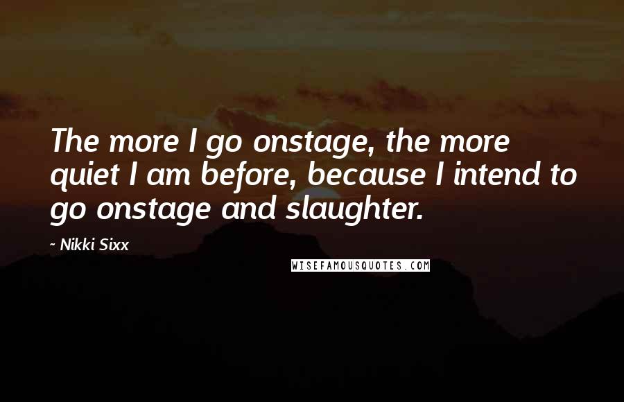 Nikki Sixx Quotes: The more I go onstage, the more quiet I am before, because I intend to go onstage and slaughter.