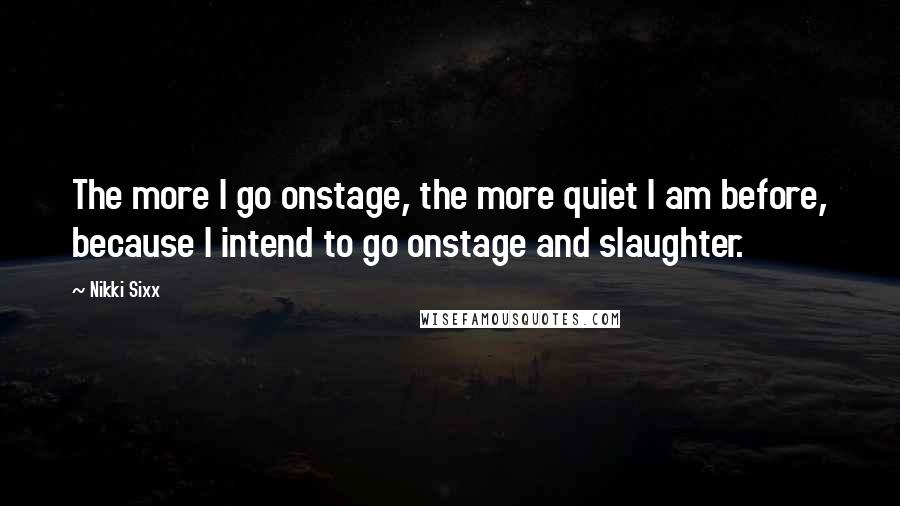 Nikki Sixx Quotes: The more I go onstage, the more quiet I am before, because I intend to go onstage and slaughter.
