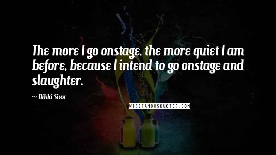 Nikki Sixx Quotes: The more I go onstage, the more quiet I am before, because I intend to go onstage and slaughter.