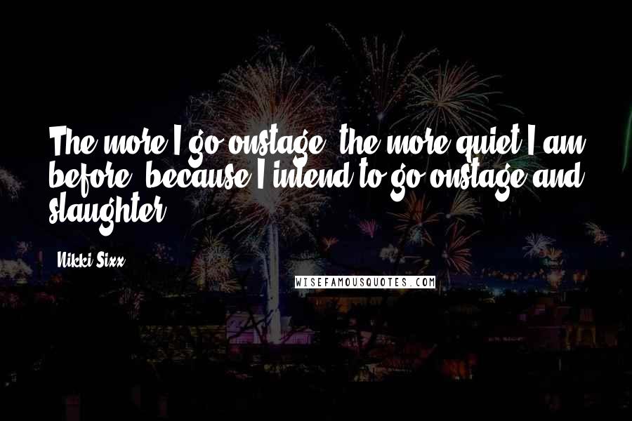 Nikki Sixx Quotes: The more I go onstage, the more quiet I am before, because I intend to go onstage and slaughter.