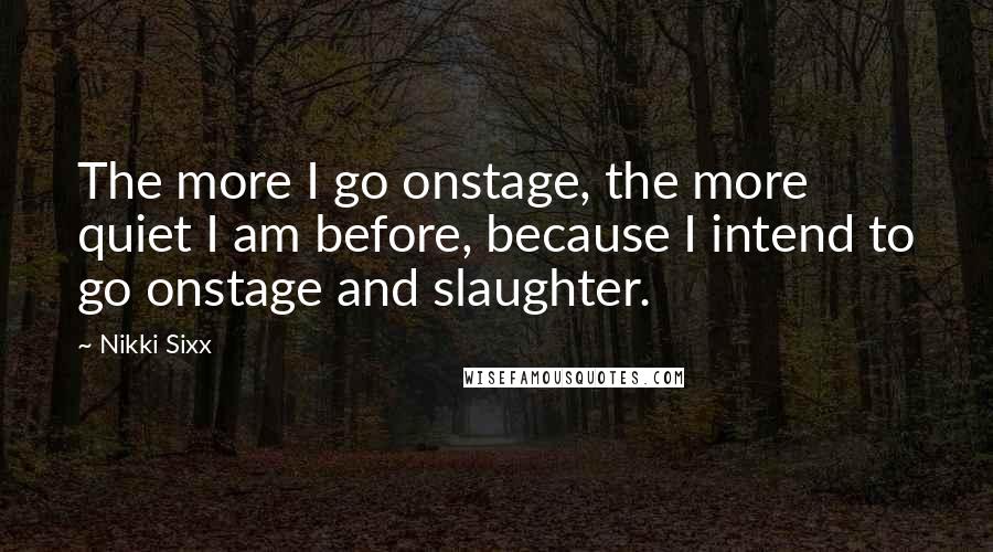 Nikki Sixx Quotes: The more I go onstage, the more quiet I am before, because I intend to go onstage and slaughter.