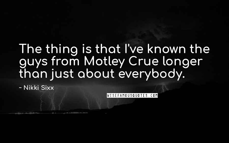 Nikki Sixx Quotes: The thing is that I've known the guys from Motley Crue longer than just about everybody.