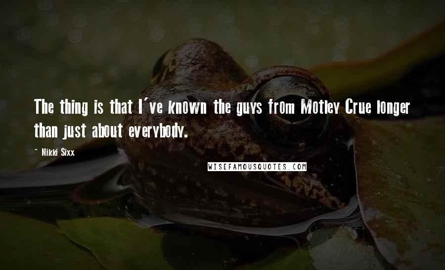 Nikki Sixx Quotes: The thing is that I've known the guys from Motley Crue longer than just about everybody.