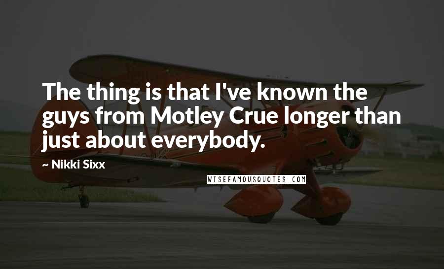 Nikki Sixx Quotes: The thing is that I've known the guys from Motley Crue longer than just about everybody.