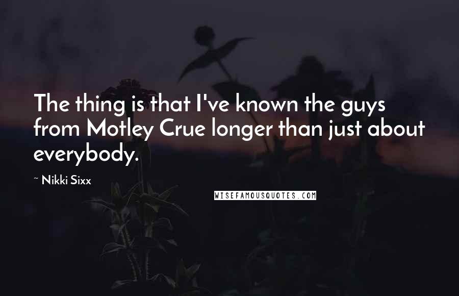 Nikki Sixx Quotes: The thing is that I've known the guys from Motley Crue longer than just about everybody.