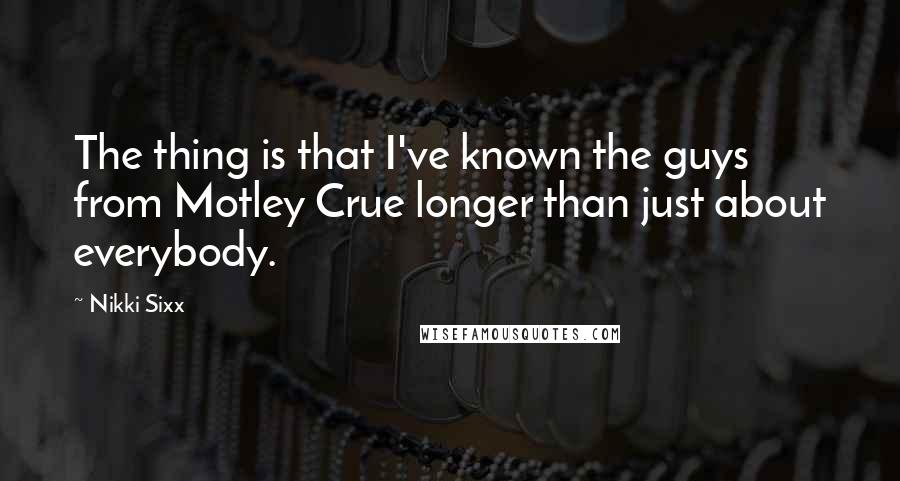 Nikki Sixx Quotes: The thing is that I've known the guys from Motley Crue longer than just about everybody.