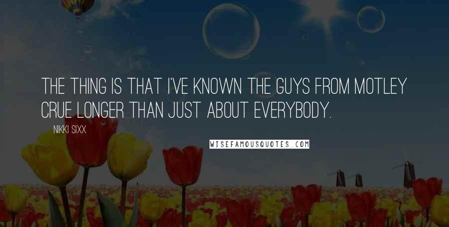 Nikki Sixx Quotes: The thing is that I've known the guys from Motley Crue longer than just about everybody.