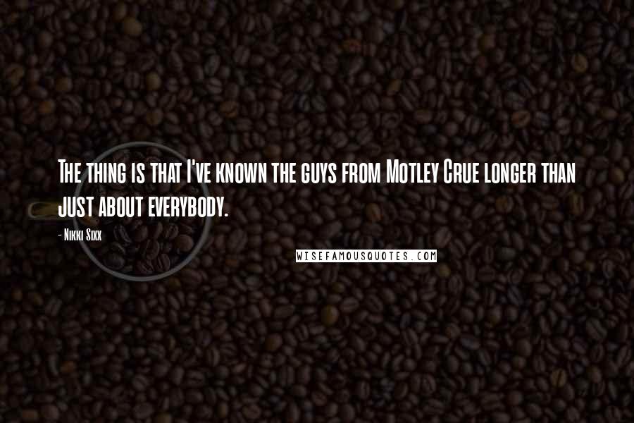 Nikki Sixx Quotes: The thing is that I've known the guys from Motley Crue longer than just about everybody.