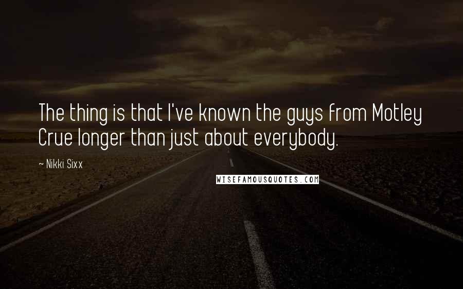 Nikki Sixx Quotes: The thing is that I've known the guys from Motley Crue longer than just about everybody.